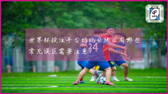 世界杯投注平台的比分玩法有哪些常见误区需要注意？